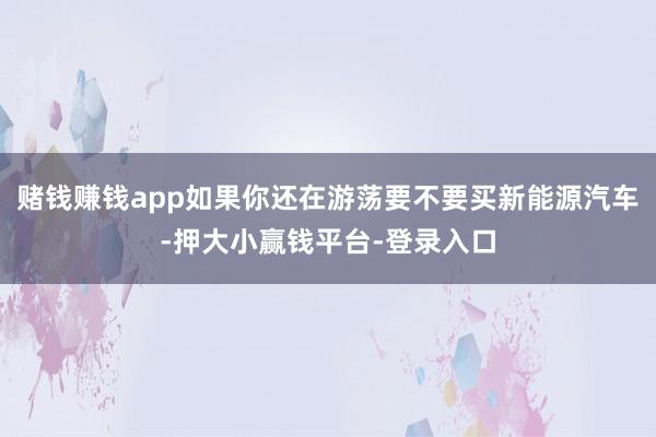 赌钱赚钱app如果你还在游荡要不要买新能源汽车-押大小赢钱平台-登录入口