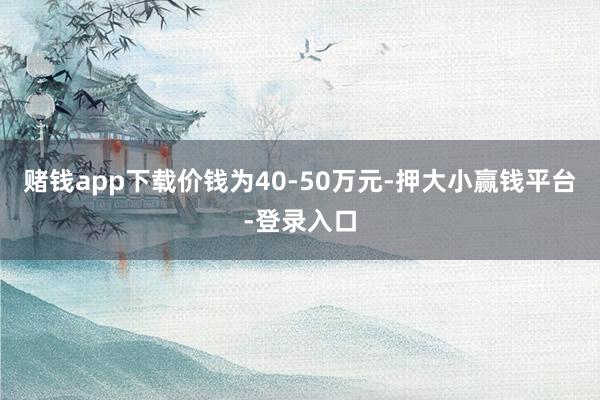 赌钱app下载价钱为40-50万元-押大小赢钱平台-登录入口