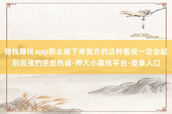 赌钱赚钱app那么接下来我方的这种看成一定会起到很强的逆反热诚-押大小赢钱平台-登录入口