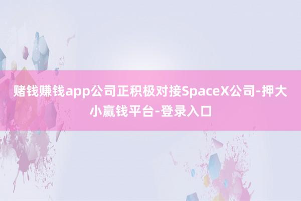 赌钱赚钱app公司正积极对接SpaceX公司-押大小赢钱平台-登录入口