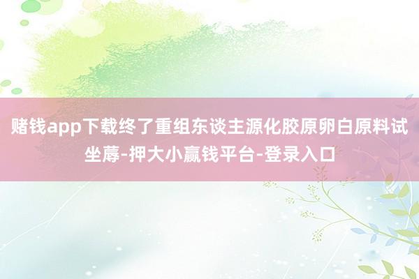 赌钱app下载终了重组东谈主源化胶原卵白原料试坐蓐-押大小赢钱平台-登录入口