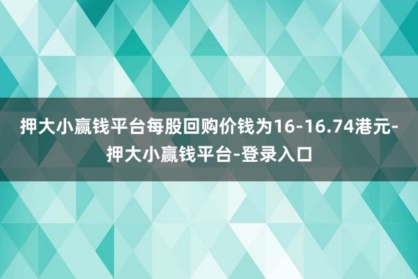 押大小赢钱平台每股回购价钱为16-16.74港元-押大小赢钱平台-登录入口