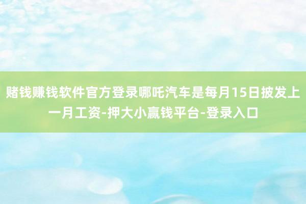 赌钱赚钱软件官方登录哪吒汽车是每月15日披发上一月工资-押大小赢钱平台-登录入口