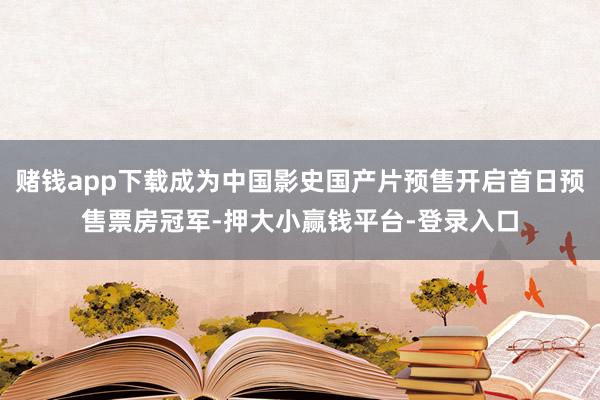 赌钱app下载成为中国影史国产片预售开启首日预售票房冠军-押大小赢钱平台-登录入口