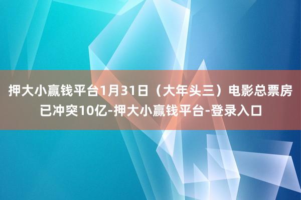 押大小赢钱平台1月31日（大年头三）电影总票房已冲突10亿-押大小赢钱平台-登录入口