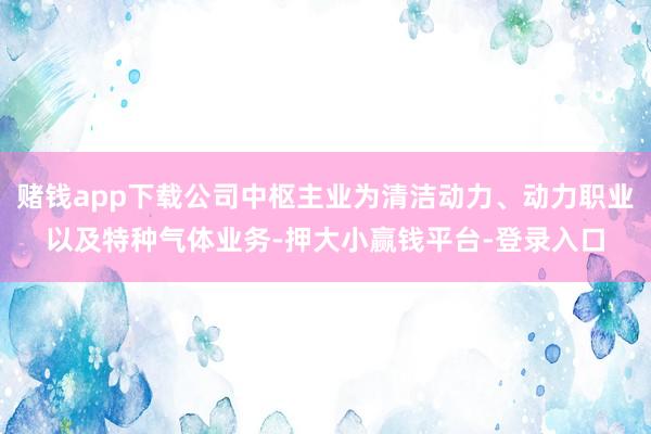 赌钱app下载公司中枢主业为清洁动力、动力职业以及特种气体业务-押大小赢钱平台-登录入口