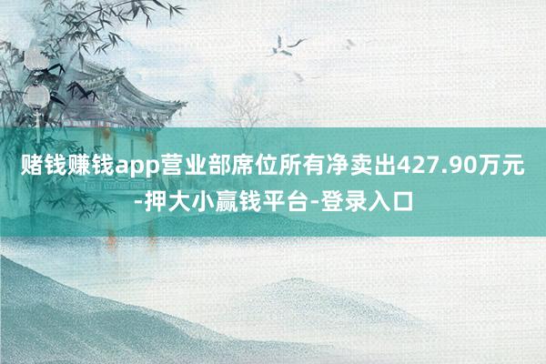 赌钱赚钱app营业部席位所有净卖出427.90万元-押大小赢钱平台-登录入口