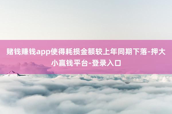 赌钱赚钱app使得耗损金额较上年同期下落-押大小赢钱平台-登录入口