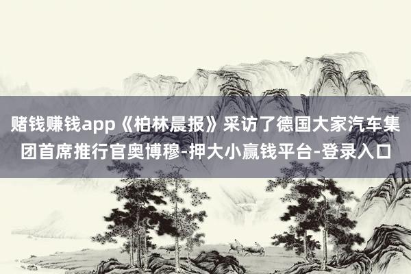 赌钱赚钱app《柏林晨报》采访了德国大家汽车集团首席推行官奥博穆-押大小赢钱平台-登录入口