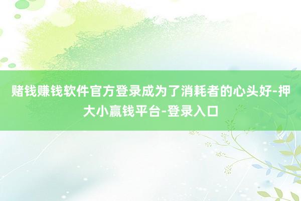 赌钱赚钱软件官方登录成为了消耗者的心头好-押大小赢钱平台-登录入口