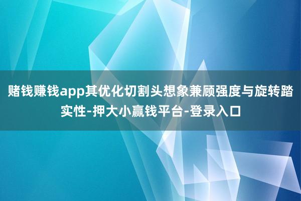 赌钱赚钱app其优化切割头想象兼顾强度与旋转踏实性-押大小赢钱平台-登录入口
