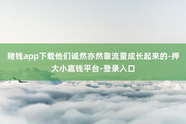 赌钱app下载他们诚然亦然靠流量成长起来的-押大小赢钱平台-登录入口