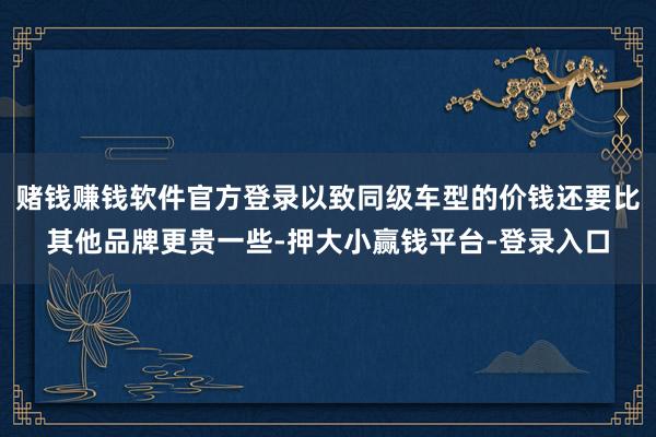 赌钱赚钱软件官方登录以致同级车型的价钱还要比其他品牌更贵一些-押大小赢钱平台-登录入口