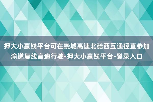 押大小赢钱平台可在绕城高速北碚西互通径直参加渝遂复线高速行驶-押大小赢钱平台-登录入口